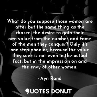 What do you suppose those women are after but the same thing as the chaser—the desire to gain their own value from the number and fame of the men they conquer? Only it’s one step phonier, because the value they seek is not even in the actual fact, but in the impression on and the envy of other women.