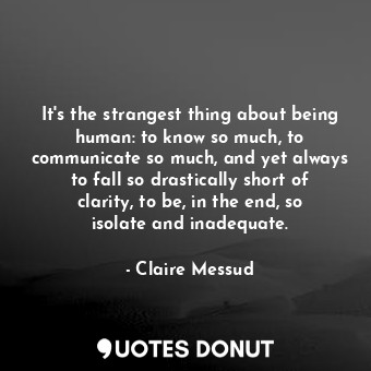 It's the strangest thing about being human: to know so much, to communicate so much, and yet always to fall so drastically short of clarity, to be, in the end, so isolate and inadequate.