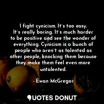 I fight cynicism. It`s too easy. It`s really boring. It`s much harder to be positive and see the wonder of everything. Cynicism is a bunch of people who aren`t as talented as other people, knocking them because they make them feel even more untalented.