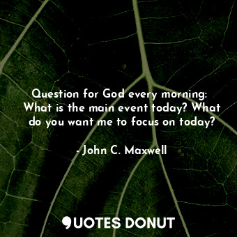 Question for God every morning:  What is the main event today? What do you want me to focus on today?