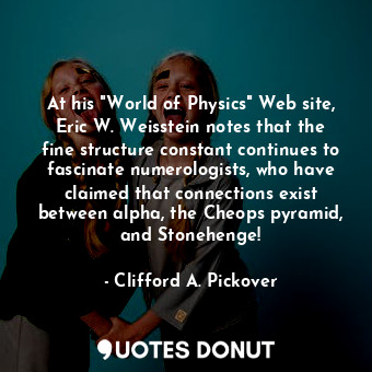 At his "World of Physics" Web site, Eric W. Weisstein notes that the fine structure constant continues to fascinate numerologists, who have claimed that connections exist between alpha, the Cheops pyramid, and Stonehenge!