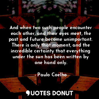 And when two such people encounter each other, and their eyes meet, the past and future become unimportant. There is only that moment, and the incredible certainty that everything under the sun has been written by one hand only.