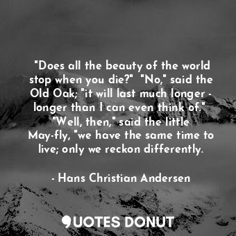 ‎"Does all the beauty of the world stop when you die?"  "No," said the Old Oak; "it will last much longer - longer than I can even think of."  "Well, then," said the little May-fly, "we have the same time to live; only we reckon differently.