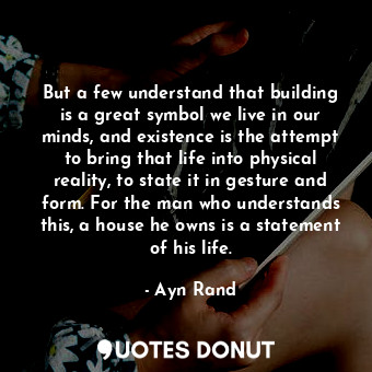 But a few understand that building is a great symbol we live in our minds, and existence is the attempt to bring that life into physical reality, to state it in gesture and form. For the man who understands this, a house he owns is a statement of his life.