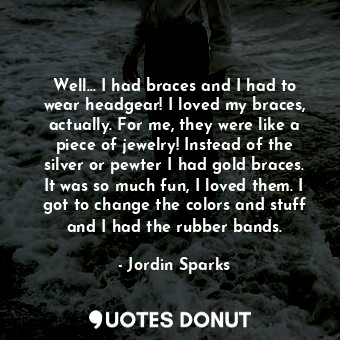 Well... I had braces and I had to wear headgear! I loved my braces, actually. For me, they were like a piece of jewelry! Instead of the silver or pewter I had gold braces. It was so much fun, I loved them. I got to change the colors and stuff and I had the rubber bands.