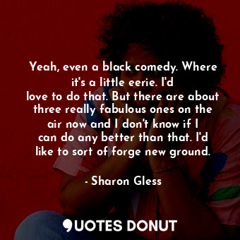 Yeah, even a black comedy. Where it&#39;s a little eerie. I&#39;d love to do that. But there are about three really fabulous ones on the air now and I don&#39;t know if I can do any better than that. I&#39;d like to sort of forge new ground.