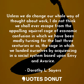 Unless we do change our whole way of thought about work, I do not think we shall ever escape from the appalling squirrel cage of economic confusion in which we have been madly turning for the last three centuries or so, the cage in which we landed ourselves by acquiescing in a social system based upon Envy and Avarice.