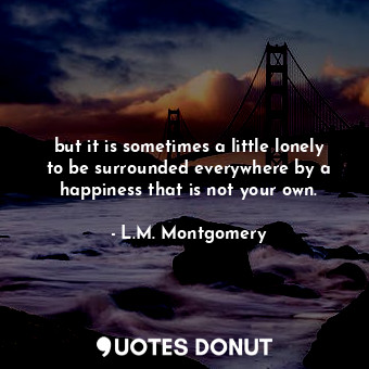 but it is sometimes a little lonely to be surrounded everywhere by a happiness that is not your own.