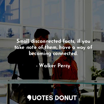 Small disconnected facts, if you take note of them, have a way of becoming connected.