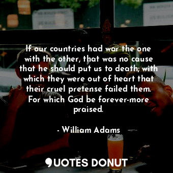 If our countries had war the one with the other, that was no cause that he should put us to death; with which they were out of heart that their cruel pretense failed them. For which God be forever-more praised.