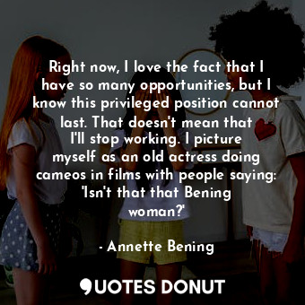 Right now, I love the fact that I have so many opportunities, but I know this privileged position cannot last. That doesn&#39;t mean that I&#39;ll stop working. I picture myself as an old actress doing cameos in films with people saying: &#39;Isn&#39;t that that Bening woman?&#39;