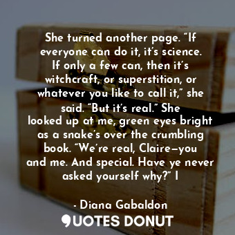 She turned another page. “If everyone can do it, it’s science. If only a few can, then it’s witchcraft, or superstition, or whatever you like to call it,” she said. “But it’s real.” She looked up at me, green eyes bright as a snake’s over the crumbling book. “We’re real, Claire—you and me. And special. Have ye never asked yourself why?” I