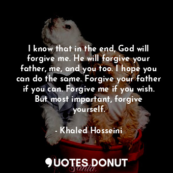 I know that in the end, God will forgive me. He will forgive your father, me, and you too. I hope you can do the same. Forgive your father if you can. Forgive me if you wish. But most important, forgive yourself.