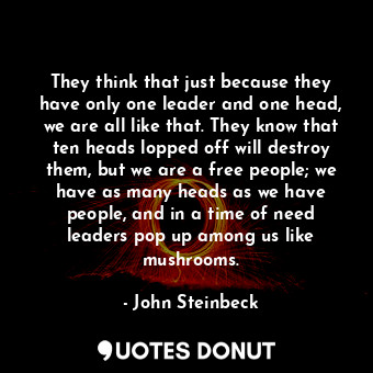 They think that just because they have only one leader and one head, we are all like that. They know that ten heads lopped off will destroy them, but we are a free people; we have as many heads as we have people, and in a time of need leaders pop up among us like mushrooms.