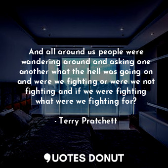 And all around us people were wandering around and asking one another what the hell was going on and were we fighting or were we not fighting and if we were fighting what were we fighting for?