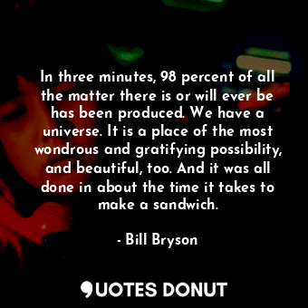 In three minutes, 98 percent of all the matter there is or will ever be has been produced. We have a universe. It is a place of the most wondrous and gratifying possibility, and beautiful, too. And it was all done in about the time it takes to make a sandwich.