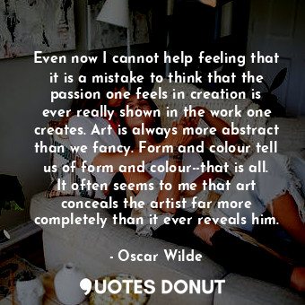 Even now I cannot help feeling that it is a mistake to think that the passion one feels in creation is ever really shown in the work one creates. Art is always more abstract than we fancy. Form and colour tell us of form and colour--that is all. It often seems to me that art conceals the artist far more completely than it ever reveals him.