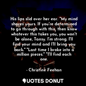 His lips slid over her ear. "My mind shares yours. If you're determined to go through with this, then know whatever this takes you, you won't be alone, Tansy. I'm strong. I'll find your mind and I'll bring you back." "Last time I broke into a million pieces." "I'll find each one.