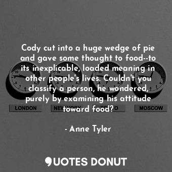 Cody cut into a huge wedge of pie and gave some thought to food--to its inexplicable, loaded meaning in other people's lives. Couldn't you classify a person, he wondered, purely by examining his attitude toward food?