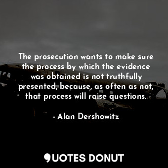 The prosecution wants to make sure the process by which the evidence was obtained is not truthfully presented, because, as often as not, that process will raise questions.