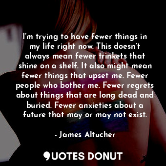 I’m trying to have fewer things in my life right now. This doesn’t always mean fewer trinkets that shine on a shelf. It also might mean fewer things that upset me. Fewer people who bother me. Fewer regrets about things that are long dead and buried. Fewer anxieties about a future that may or may not exist.