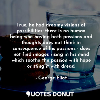 True, he had dreamy visions of possibilities: there is no human being who having both passions and thoughts does not think in consequence of his passions - does not find images rising in his mind which soothe the passion with hope or sting it with dread.