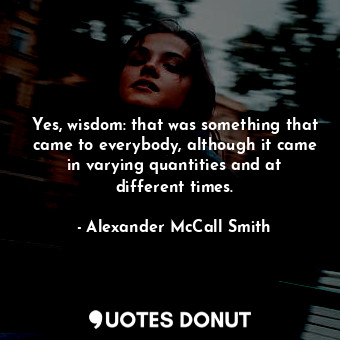 Yes, wisdom: that was something that came to everybody, although it came in varying quantities and at different times.