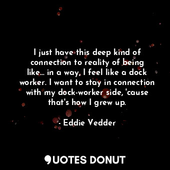 I just have this deep kind of connection to reality of being like... in a way, I feel like a dock worker. I want to stay in connection with my dock-worker side, &#39;cause that&#39;s how I grew up.