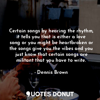 Certain songs by hearing the rhythm, it tells you that is either a love song or you might be heartbroken or the songs give you the vibes and you just know that certain songs are militant that you have to write.
