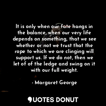 It is only when our fate hangs in the balance, when our very life depends on something, that we see whether or not we trust that the rope to which we are clinging will support us. If we do not, then we let of of the ledge and swing on it with our full weight.