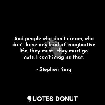 And people who don’t dream, who don’t have any kind of imaginative life, they must… they must go nuts. I can’t imagine that.