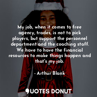 My job, when it comes to free agency, trades, is not to pick players, but support the personnel department and the coaching staff. We have to have the financial resources to make things happen and that&#39;s my job.