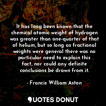 It has long been known that the chemical atomic weight of hydrogen was greater than one-quarter of that of helium, but so long as fractional weights were general there was no particular need to explain this fact, nor could any definite conclusions be drawn from it.