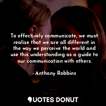 To effectively communicate, we must realize that we are all different in the way we perceive the world and use this understanding as a guide to our communication with others.