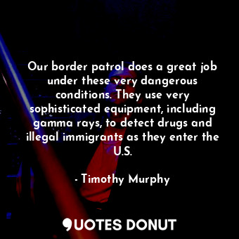 Our border patrol does a great job under these very dangerous conditions. They use very sophisticated equipment, including gamma rays, to detect drugs and illegal immigrants as they enter the U.S.