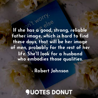 If she has a good, strong, reliable father image, which is hard to find these days, that will be her image of men, probably for the rest of her life. She&#39;ll look for a husband who embodies those qualities.