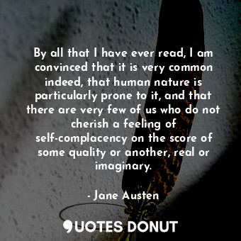 By all that I have ever read, I am convinced that it is very common indeed, that human nature is particularly prone to it, and that there are very few of us who do not cherish a feeling of self-complacency on the score of some quality or another, real or imaginary.