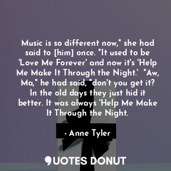 Music is so different now," she had said to [him] once. "It used to be 'Love Me Forever' and now it's 'Help Me Make It Through the Night.'  "Aw, Ma," he had said, "don't you get it? In the old days they just hid it better. It was always 'Help Me Make It Through the Night.
