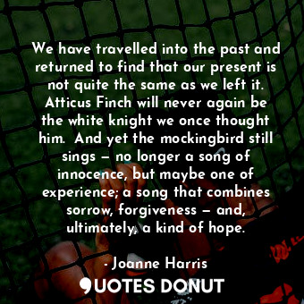 We have travelled into the past and returned to find that our present is not quite the same as we left it. Atticus Finch will never again be the white knight we once thought him.  And yet the mockingbird still sings — no longer a song of innocence, but maybe one of experience; a song that combines sorrow, forgiveness — and, ultimately, a kind of hope.