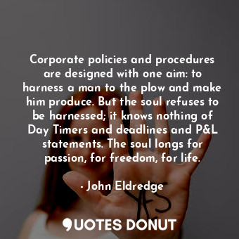 Corporate policies and procedures are designed with one aim: to harness a man to the plow and make him produce. But the soul refuses to be harnessed; it knows nothing of Day Timers and deadlines and P&amp;L statements. The soul longs for passion, for freedom, for life.