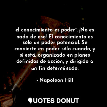 el conocimiento es poder”. ¡No es nada de eso! El conocimiento es sólo un poder potencial. Se convierte en poder sólo cuando, y si está, organizado en planes definidos de acción, y dirigido a un fin determinado.