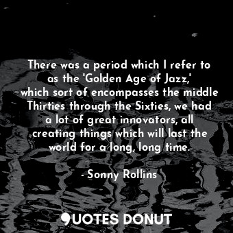 There was a period which I refer to as the &#39;Golden Age of Jazz,&#39; which sort of encompasses the middle Thirties through the Sixties, we had a lot of great innovators, all creating things which will last the world for a long, long time.