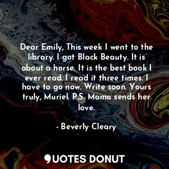 Dear Emily, This week I went to the library. I got Black Beauty. It is about a horse. It is the best book I ever read. I read it three times. I have to go now. Write soon. Yours truly, Muriel. P.S. Mama sends her love.