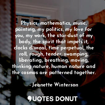 Physics, mathematics, music, painting, my politics, my love for you, my work, the star-dust of my body, the spirit that impels it, clocks diurnal, time perpetual, the roll, rough, tender, swamping, liberating, breathing, moving, thinking nature, human nature and the cosmos are patterned together.