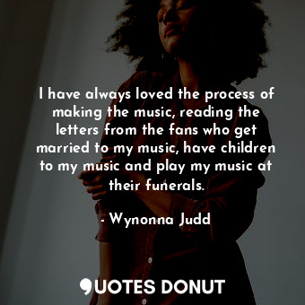 I have always loved the process of making the music, reading the letters from the fans who get married to my music, have children to my music and play my music at their funerals.