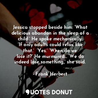 Jessica stopped beside him: ‘What delicious abandon in the sleep of a child.’ He spoke mechanically: ‘If only adults could relax like that.’  ‘Yes.’ ‘When do we lose it?’ He murmured… ‘We do indeed lose something,’ she said.