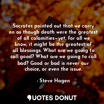 Socrates pointed out that we carry on as though death were the greatest of all calamities—yet, for all we know, it might be the greatest of all blessings. What are we going to call good? What are we going to call bad? Good or bad is never our choice, or even the issue.