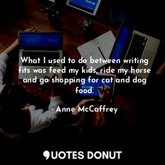 What I used to do between writing fits was feed my kids, ride my horse and go shopping for cat and dog food.