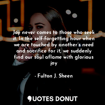 Joy never comes to those who seek it. In the self-forgetting hour when we are touched by another’s need and sacrifice for it, we suddenly find our soul aflame with glorious joy