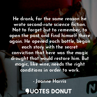 He drank, for the same reason he wrote second-rate science fiction. Not to forget but to remember, to open the past and find himself there again. He opened each bottle, began each story with the secret conviction that here was the magic drought that would restore him. But magic, like wine, needs the right conditions in order to work.